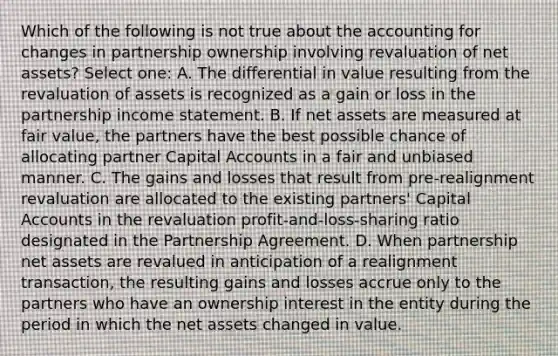 Which of the following is not true about the accounting for changes in partnership ownership involving revaluation of net assets? Select one: A. The differential in value resulting from the revaluation of assets is recognized as a gain or loss in the partnership income statement. B. If net assets are measured at fair value, the partners have the best possible chance of allocating partner Capital Accounts in a fair and unbiased manner. C. The gains and losses that result from pre-realignment revaluation are allocated to the existing partners' Capital Accounts in the revaluation profit-and-loss-sharing ratio designated in the Partnership Agreement. D. When partnership net assets are revalued in anticipation of a realignment transaction, the resulting gains and losses accrue only to the partners who have an ownership interest in the entity during the period in which the net assets changed in value.