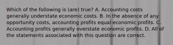 Which of the following is (are) true? A. Accounting costs generally understate economic costs. B. In the absence of any opportunity costs, accounting profits equal economic profits. C. Accounting profits generally overstate economic profits. D. All of the statements associated with this question are correct.