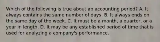 Which of the following is true about an accounting period? A. It always contains the same number of days. B. It always ends on the same day of the week. C. It must be a month, a quarter, or a year in length. D. It may be any established period of time that is used for analyzing a company's performance.