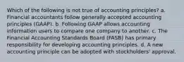 Which of the following is not true of accounting principles? a. Financial accountants follow generally accepted accounting principles (GAAP). b. Following GAAP allows accounting information users to compare one company to another. c. The Financial Accounting Standards Board (FASB) has primary responsibility for developing accounting principles. d. A new accounting principle can be adopted with stockholders' approval.