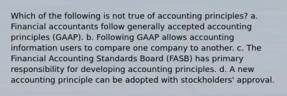 Which of the following is not true of accounting principles? a. Financial accountants follow generally accepted accounting principles (GAAP). b. Following GAAP allows accounting information users to compare one company to another. c. The Financial Accounting Standards Board (FASB) has primary responsibility for developing accounting principles. d. A new accounting principle can be adopted with stockholders' approval.