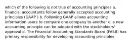 which of the following is not true of accounting principles a. financial accountants follow generally accepted accounting principles (GAAP ) b. Following GAAP allows accounting information users to compare one company to another c. a new accounting principle can be adopted with the stockholders' approval d. The Financial Accounting Standards Board (FASB) has primary responsibility for developing accounting principles