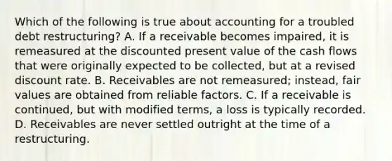 Which of the following is true about accounting for a troubled debt restructuring? A. If a receivable becomes impaired, it is remeasured at the discounted present value of the cash flows that were originally expected to be collected, but at a revised discount rate. B. Receivables are not remeasured; instead, fair values are obtained from reliable factors. C. If a receivable is continued, but with modified terms, a loss is typically recorded. D. Receivables are never settled outright at the time of a restructuring.