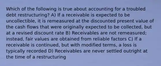 Which of the following is true about accounting for a troubled debt restructuring? A) If a receivable is expected to be uncollectible, it is remeasured at the discounted present value of the cash flows that were originally expected to be collected, but at a revised discount rate B) Receivables are not remeasured; instead, fair values are obtained from reliable factors C) If a receivable is continued, but with modified terms, a loss is typically recorded D) Receivables are never settled outright at the time of a restructuring