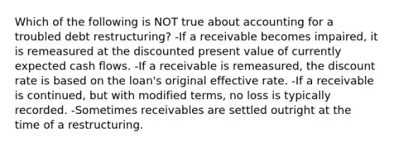 Which of the following is NOT true about accounting for a troubled debt restructuring? -If a receivable becomes impaired, it is remeasured at the discounted present value of currently expected cash flows. -If a receivable is remeasured, the discount rate is based on the loan's original effective rate. -If a receivable is continued, but with modified terms, no loss is typically recorded. -Sometimes receivables are settled outright at the time of a restructuring.