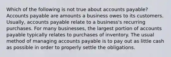 Which of the following is not true about accounts payable? Accounts payable are amounts a business owes to its customers. Usually, accounts payable relate to a business's recurring purchases. For many businesses, the largest portion of accounts payable typically relates to purchases of inventory. The usual method of managing accounts payable is to pay out as little cash as possible in order to properly settle the obligations.