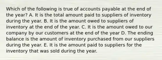 Which of the following is true of <a href='https://www.questionai.com/knowledge/kWc3IVgYEK-accounts-payable' class='anchor-knowledge'>accounts payable</a> at the end of the year? A. It is the total amount paid to suppliers of inventory during the year. B. It is the amount owed to suppliers of inventory at the end of the year. C. It is the amount owed to our company by our customers at the end of the year D. The ending balance is the amount of inventory purchased from our suppliers during the year. E. It is the amount paid to suppliers for the inventory that was sold during the year.