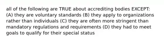 all of the following are TRUE about accrediting bodies EXCEPT: (A) they are voluntary standards (B) they apply to organizations rather than individuals (C) they are often more stringent than mandatory regulations and requirements (D) they had to meet goals to qualify for their special status