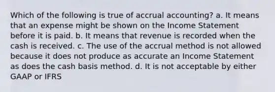 Which of the following is true of accrual accounting? a. It means that an expense might be shown on the Income Statement before it is paid. b. It means that revenue is recorded when the cash is received. c. The use of the accrual method is not allowed because it does not produce as accurate an Income Statement as does the cash basis method. d. It is not acceptable by either GAAP or IFRS