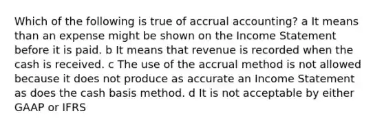 Which of the following is true of accrual accounting? a It means than an expense might be shown on the Income Statement before it is paid. b It means that revenue is recorded when the cash is received. c The use of the accrual method is not allowed because it does not produce as accurate an Income Statement as does the cash basis method. d It is not acceptable by either GAAP or IFRS