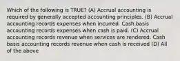 Which of the following is TRUE? (A) Accrual accounting is required by generally accepted accounting principles. (B) Accrual accounting records expenses when incurred. Cash basis accounting records expenses when cash is paid. (C) Accrual accounting records revenue when services are rendered. Cash basis accounting records revenue when cash is received (D) All of the above