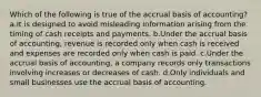 Which of the following is true of the accrual basis of accounting? a.It is designed to avoid misleading information arising from the timing of cash receipts and payments. b.Under the accrual basis of accounting, revenue is recorded only when cash is received and expenses are recorded only when cash is paid. c.Under the accrual basis of accounting, a company records only transactions involving increases or decreases of cash. d.Only individuals and small businesses use the accrual basis of accounting.