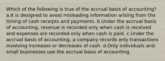 Which of the following is true of the accrual basis of accounting? a.It is designed to avoid misleading information arising from the timing of cash receipts and payments. b.Under the accrual basis of accounting, revenue is recorded only when cash is received and expenses are recorded only when cash is paid. c.Under the accrual basis of accounting, a company records only transactions involving increases or decreases of cash. d.Only individuals and small businesses use the accrual basis of accounting.