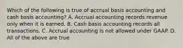 Which of the following is true of accrual basis accounting and cash basis​ accounting? A. Accrual accounting records revenue only when it is earned. B. Cash basis accounting records all transactions. C. Accrual accounting is not allowed under GAAP. D. All of the above are true