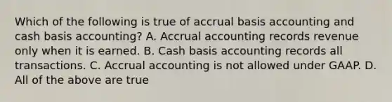 Which of the following is true of accrual basis accounting and cash basis​ accounting? A. Accrual accounting records revenue only when it is earned. B. Cash basis accounting records all transactions. C. Accrual accounting is not allowed under GAAP. D. All of the above are true