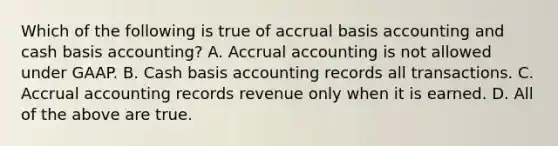 Which of the following is true of accrual basis accounting and cash basis​ accounting? A. Accrual accounting is not allowed under GAAP. B. Cash basis accounting records all transactions. C. Accrual accounting records revenue only when it is earned. D. All of the above are true.