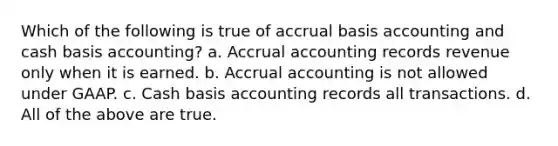 Which of the following is true of accrual basis accounting and cash basis accounting? a. Accrual accounting records revenue only when it is earned. b. Accrual accounting is not allowed under GAAP. c. Cash basis accounting records all transactions. d. All of the above are true.