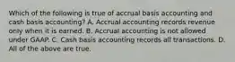 Which of the following is true of accrual basis accounting and cash basis​ accounting? A. Accrual accounting records revenue only when it is earned. B. Accrual accounting is not allowed under GAAP. C. Cash basis accounting records all transactions. D. All of the above are true.