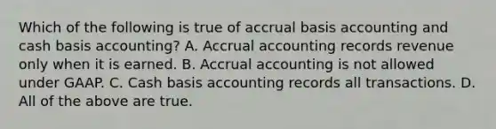 Which of the following is true of accrual basis accounting and cash basis​ accounting? A. Accrual accounting records revenue only when it is earned. B. Accrual accounting is not allowed under GAAP. C. Cash basis accounting records all transactions. D. All of the above are true.