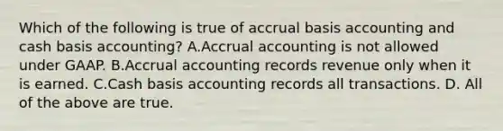 Which of the following is true of accrual basis accounting and cash basis​ accounting? A.Accrual accounting is not allowed under GAAP. B.Accrual accounting records revenue only when it is earned. C.Cash basis accounting records all transactions. D. All of the above are true.