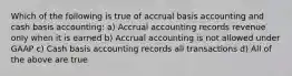 Which of the following is true of accrual basis accounting and cash basis accounting: a) Accrual accounting records revenue only when it is earned b) Accrual accounting is not allowed under GAAP c) Cash basis accounting records all transactions d) All of the above are true