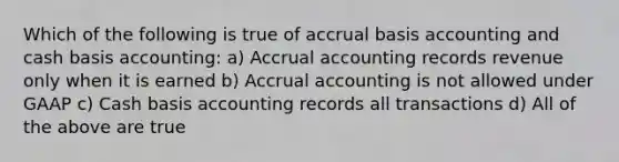 Which of the following is true of accrual basis accounting and cash basis accounting: a) Accrual accounting records revenue only when it is earned b) Accrual accounting is not allowed under GAAP c) Cash basis accounting records all transactions d) All of the above are true