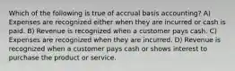 Which of the following is true of accrual basis accounting? A) Expenses are recognized either when they are incurred or cash is paid. B) Revenue is recognized when a customer pays cash. C) Expenses are recognized when they are incurred. D) Revenue is recognized when a customer pays cash or shows interest to purchase the product or service.