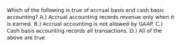 Which of the following is true of accrual basis and cash basis accounting? A.) Accrual accounting records revenue only when it is earned. B.) Accrual accounting is not allowed by GAAP. C.) Cash basis accounting records all transactions. D.) All of the above are true