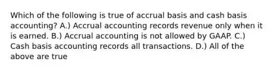 Which of the following is true of accrual basis and cash basis accounting? A.) Accrual accounting records revenue only when it is earned. B.) Accrual accounting is not allowed by GAAP. C.) Cash basis accounting records all transactions. D.) All of the above are true