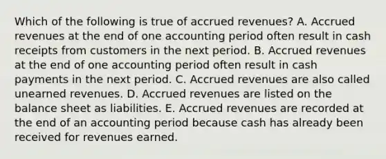 Which of the following is true of accrued revenues? A. Accrued revenues at the end of one accounting period often result in cash receipts from customers in the next period. B. Accrued revenues at the end of one accounting period often result in cash payments in the next period. C. Accrued revenues are also called unearned revenues. D. Accrued revenues are listed on the balance sheet as liabilities. E. Accrued revenues are recorded at the end of an accounting period because cash has already been received for revenues earned.