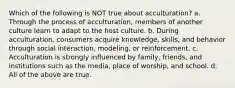 Which of the following is NOT true about acculturation? a. Through the process of acculturation, members of another culture learn to adapt to the host culture. b. During acculturation, consumers acquire knowledge, skills, and behavior through social interaction, modeling, or reinforcement. c. Acculturation is strongly influenced by family, friends, and institutions such as the media, place of worship, and school. d. All of the above are true.