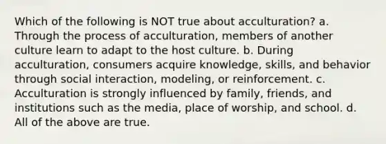 Which of the following is NOT true about acculturation? a. Through the process of acculturation, members of another culture learn to adapt to the host culture. b. During acculturation, consumers acquire knowledge, skills, and behavior through social interaction, modeling, or reinforcement. c. Acculturation is strongly influenced by family, friends, and institutions such as the media, place of worship, and school. d. All of the above are true.