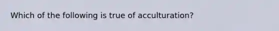 Which of the following is true of acculturation?