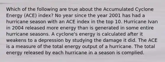 Which of the following are true about the Accumulated Cyclone Energy (ACE) index? No year since the year 2001 has had a hurricane season with an ACE index in the top 10. Hurricane Ivan in 2004 released more energy than is generated in some entire hurricane seasons. A cyclone's energy is calculated after it weakens to a depression by studying the damage it did. The ACE is a measure of the total energy output of a hurricane. The total energy released by each hurricane in a season is complied.