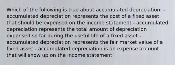 Which of the following is true about accumulated depreciation: - accumulated depreciation represents the cost of a fixed asset that should be expensed on the income statement - accumulated depreciation represents the total amount of depreciation expensed so far during the useful life of a fixed asset - accumulated depreciation represents the fair market value of a fixed asset - accumulated depreciation is an expense account that will show up on the income statement