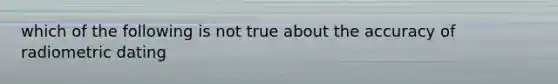 which of the following is not true about the accuracy of radiometric dating