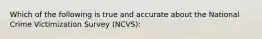 Which of the following is true and accurate about the National Crime Victimization Survey (NCVS):