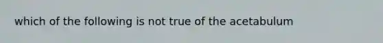 which of the following is not true of the acetabulum