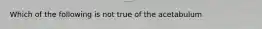 Which of the following is not true of the acetabulum