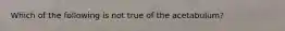 Which of the following is not true of the acetabulum?