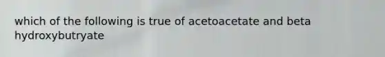 which of the following is true of acetoacetate and beta hydroxybutryate