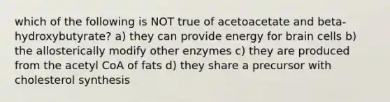 which of the following is NOT true of acetoacetate and beta-hydroxybutyrate? a) they can provide energy for brain cells b) the allosterically modify other enzymes c) they are produced from the acetyl CoA of fats d) they share a precursor with cholesterol synthesis