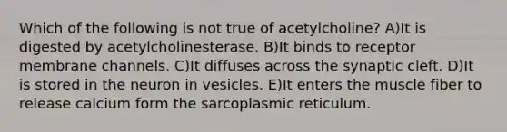 Which of the following is not true of acetylcholine? A)It is digested by acetylcholinesterase. B)It binds to receptor membrane channels. C)It diffuses across the synaptic cleft. D)It is stored in the neuron in vesicles. E)It enters the muscle fiber to release calcium form the sarcoplasmic reticulum.