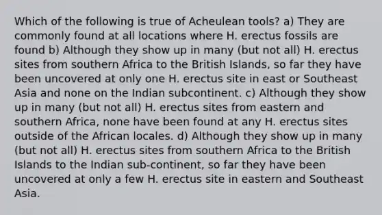 Which of the following is true of Acheulean tools? a) They are commonly found at all locations where H. erectus fossils are found b) Although they show up in many (but not all) H. erectus sites from southern Africa to the British Islands, so far they have been uncovered at only one H. erectus site in east or Southeast Asia and none on the Indian subcontinent. c) Although they show up in many (but not all) H. erectus sites from eastern and southern Africa, none have been found at any H. erectus sites outside of the African locales. d) Although they show up in many (but not all) H. erectus sites from southern Africa to the British Islands to the Indian sub-continent, so far they have been uncovered at only a few H. erectus site in eastern and Southeast Asia.