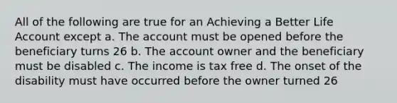 All of the following are true for an Achieving a Better Life Account except a. The account must be opened before the beneficiary turns 26 b. The account owner and the beneficiary must be disabled c. The income is tax free d. The onset of the disability must have occurred before the owner turned 26