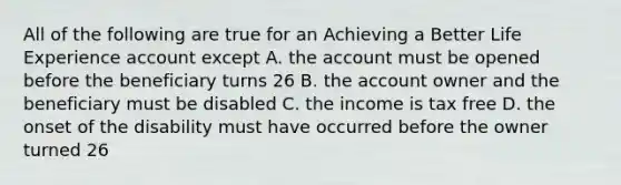 All of the following are true for an Achieving a Better Life Experience account except A. the account must be opened before the beneficiary turns 26 B. the account owner and the beneficiary must be disabled C. the income is tax free D. the onset of the disability must have occurred before the owner turned 26