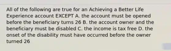 All of the following are true for an Achieving a Better Life Experience account EXCEPT A. the account must be opened before the beneficiary turns 26 B. the account owner and the beneficiary must be disabled C. the income is tax free D. the onset of the disability must have occurred before the owner turned 26