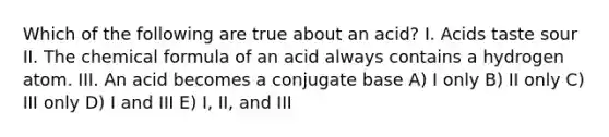 Which of the following are true about an acid? I. Acids taste sour II. The chemical formula of an acid always contains a hydrogen atom. III. An acid becomes a conjugate base A) I only B) II only C) III only D) I and III E) I, II, and III