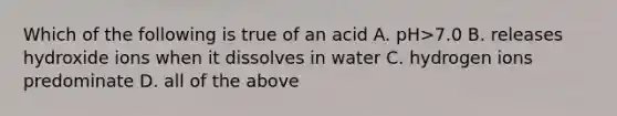 Which of the following is true of an acid A. pH>7.0 B. releases hydroxide ions when it dissolves in water C. hydrogen ions predominate D. all of the above