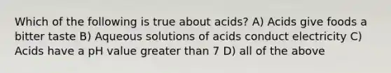 Which of the following is true about acids? A) Acids give foods a bitter taste B) Aqueous solutions of acids conduct electricity C) Acids have a pH value greater than 7 D) all of the above